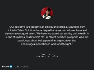 "Our objective is to become an employer of choice. Solutions from
LinkedIn Talent Solutions have helped increase our follower base and
thereby attract good talent. We have increased our activity on LinkedIn in
terms of updates, testimonials etc. to attract qualified prospects who are
passionate about being part of an organization that
encourages innovation in work and thought.”
 