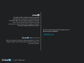 Founded in 2003, LinkedIn connects the world’s
professionals to make them more productive and
successful. With over 400 million members in more than
200 countries and territories worldwide, including
executives from every Fortune 500 company, LinkedIn is
the world’s largest professional network.
offers a full range of solutions to help organizations in various
stages of growth recruit relevant talent, build their brand, and
grow their business.
If you're curious about social recruiting, join us in
discovering the possibilities.
CONTACT US
 