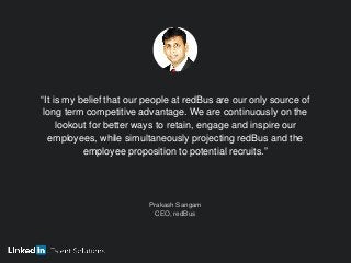 “It is my belief that our people at redBus are our only source of
long term competitive advantage. We are continuously on the
lookout for better ways to retain, engage and inspire our
employees, while simultaneously projecting redBus and the
employee proposition to potential recruits.”
Prakash Sangam
CEO, redBus
 