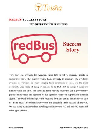 REDBUS- SUCCESS STORY
ENGINEERS TO ENTREPRENEURS
Travelling is a necessity for everyone. From kids to elders, everyone travels to
somewhere daily. The purpose varies from necessity to pleasure. The available
avenues for transport are many- ranging from aeroplanes to autos. But the most
commonly used mode of transport remains to be BUS. Public transport buses are
limited within the cities. For travelling from one city to another city is provided by
private buses which are operated by bus operators under the supervision of travel
agents. There will be hardships when travelling from one city to another city in case
of limited seats, limited service providers and especially in the seasons of festivals.
We had many buses around for travelling which provides AC and non-AC buses and
other types of buses.
www.tvisha.com +91-9100068882/+1(732)654-0056
 