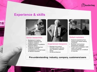 Experience & skills




       Senior  researchers                                                         Skilled  marketers
         Background  in  leading                                                     Extensive  experience  from  
         research  companies  and                                                    working  with  market  leading  
         academic  research                                                          companies
         Leading  experts  on  qualitative       Experienced  designers              Business-­  and  business  
         research  method                                                            development  strategies
                                                  Business  and  product             Product  brand  strategies,  trade  
         Pragmatic  knowledge  from  
                                                  concepts,  goods,  services,       marks,  and  market  
         numerous  customer  
                                                  user  interfaces,  graphical       communication  for  a  multitude  
         investigations  in  a  broad  scope  
                                                  design                             of  channels
         of  relevant  industries
                                                  Art  and  architecture



           Pre-­understanding:  industry,  company,  customers/users
 