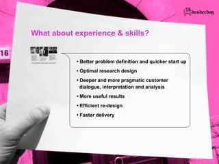 What about experience & skills?

Senior  researchers                                                         Skilled  marketers
  Background  in  leading                                                     Extensive  experience  from  
  research  companies  and                                                    working  with  market  leading  
  academic  research                                                          companies
  Leading  experts  on  qualitative       Experienced  designers              Business-­  and  business  
  research  method                                                            development  strategies
                                           Business  and  product             Product  brand  strategies,  trade  
  Pragmatic  knowledge  from  
                                           concepts,  goods,  services,       marks,  and  market  
  numerous  customer  
                                           user  interfaces,  graphical       communication  for  a  multitude  
  investigations  in  a  broad  scope  
                                           design                             of  channels
  of  relevant  industries
                                           Art  and  architecture



    Pre-­understanding:  industry,  company,  customers/users
 