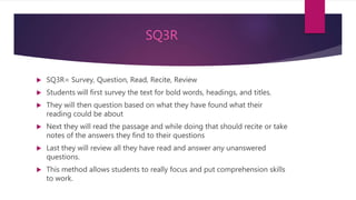 SQ3R
 SQ3R= Survey, Question, Read, Recite, Review
 Students will first survey the text for bold words, headings, and titles.
 They will then question based on what they have found what their
reading could be about
 Next they will read the passage and while doing that should recite or take
notes of the answers they find to their questions
 Last they will review all they have read and answer any unanswered
questions.
 This method allows students to really focus and put comprehension skills
to work.
 