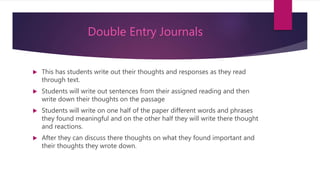 Double Entry Journals
 This has students write out their thoughts and responses as they read
through text.
 Students will write out sentences from their assigned reading and then
write down their thoughts on the passage
 Students will write on one half of the paper different words and phrases
they found meaningful and on the other half they will write there thought
and reactions.
 After they can discuss there thoughts on what they found important and
their thoughts they wrote down.
 