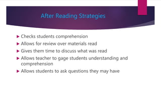 After Reading Strategies
 Checks students comprehension
 Allows for review over materials read
 Gives them time to discuss what was read
 Allows teacher to gage students understanding and
comprehension
 Allows students to ask questions they may have
 