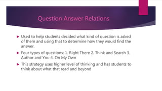 Question Answer Relations
 Used to help students decided what kind of question is asked
of them and using that to determine how they would find the
answer.
 Four types of questions: 1. Right There 2. Think and Search 3.
Author and You 4. On My Own
 This strategy uses higher level of thinking and has students to
think about what that read and beyond
 