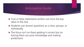 Anticipation Guide
 True or false statements written out from the key
ideas in the text
 Students can answer questions as a class, groups, or
individually
 The focus isn’t on them getting it correct but on
having them use prior knowledge and making
predictions
 