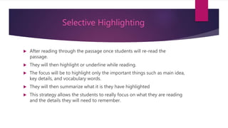 Selective Highlighting
 After reading through the passage once students will re-read the
passage.
 They will then highlight or underline while reading.
 The focus will be to highlight only the important things such as main idea,
key details, and vocabulary words.
 They will then summarize what it is they have highlighted
 This strategy allows the students to really focus on what they are reading
and the details they will need to remember.
 