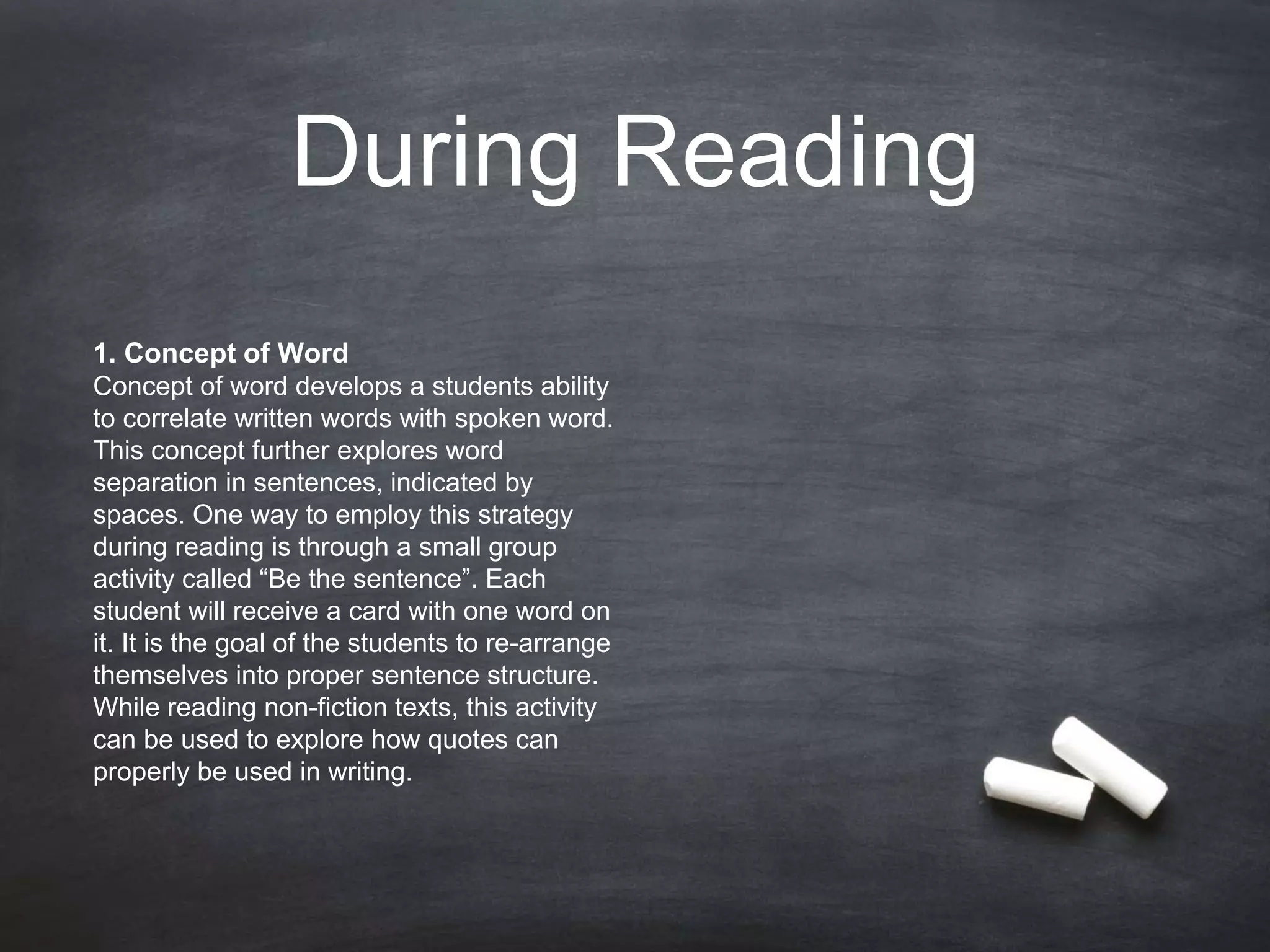 During Reading
1. Concept of Word
Concept of word develops a students ability
to correlate written words with spoken word.
This concept further explores word
separation in sentences, indicated by
spaces. One way to employ this strategy
during reading is through a small group
activity called “Be the sentence”. Each
student will receive a card with one word on
it. It is the goal of the students to re-arrange
themselves into proper sentence structure.
While reading non-fiction texts, this activity
can be used to explore how quotes can
properly be used in writing.
 
