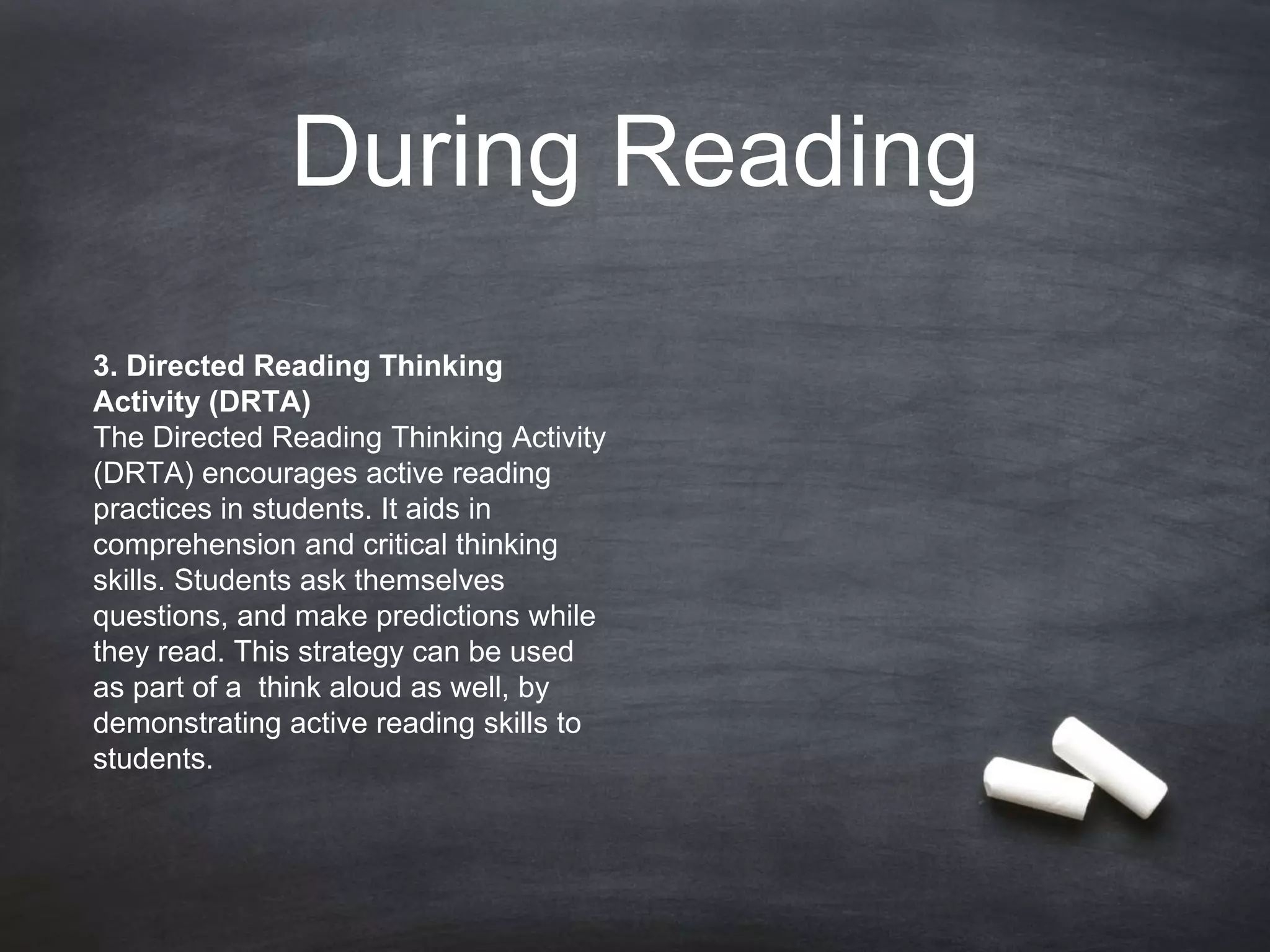 During Reading
3. Directed Reading Thinking
Activity (DRTA)
The Directed Reading Thinking Activity
(DRTA) encourages active reading
practices in students. It aids in
comprehension and critical thinking
skills. Students ask themselves
questions, and make predictions while
they read. This strategy can be used
as part of a think aloud as well, by
demonstrating active reading skills to
students.
 