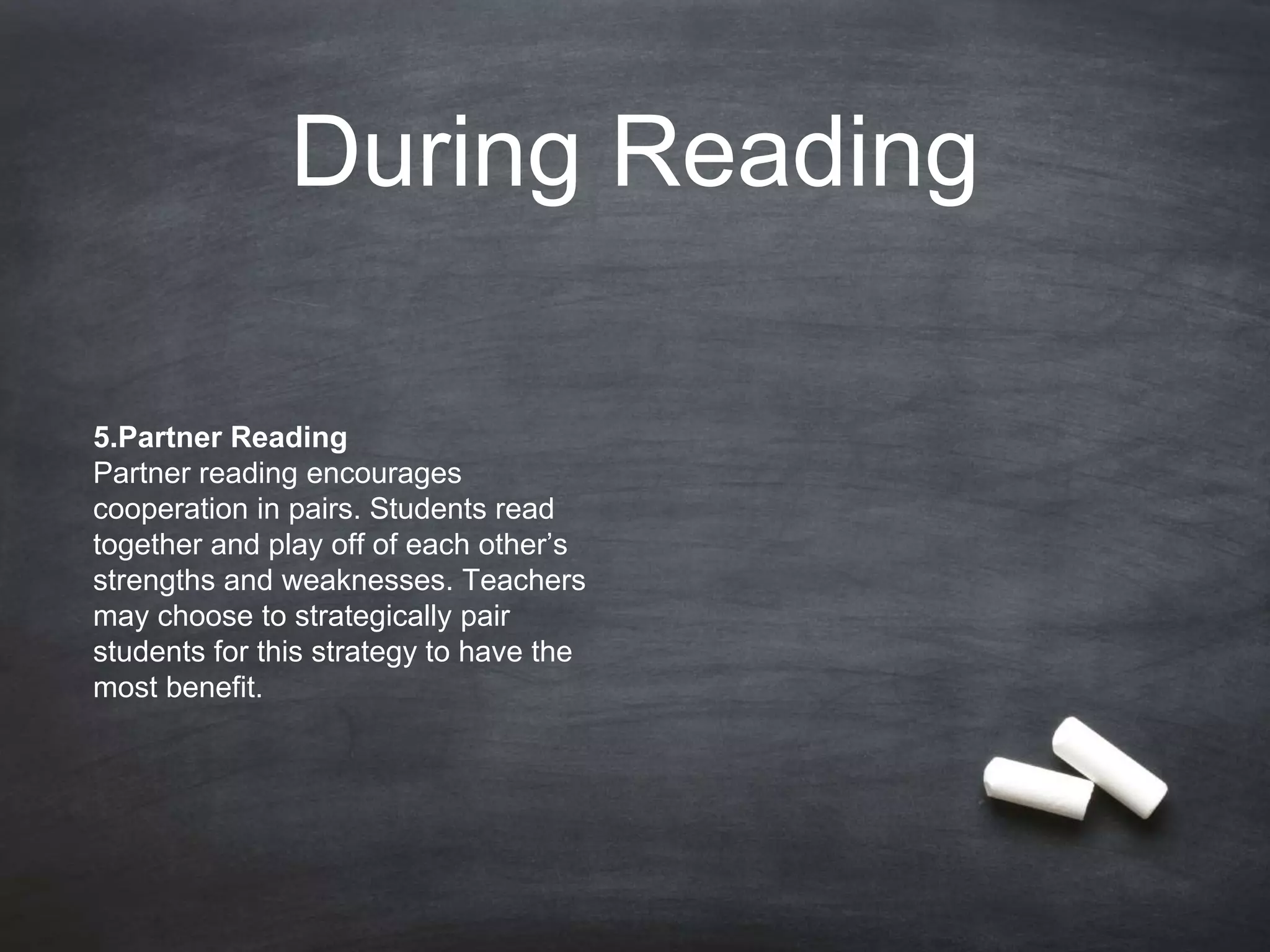 During Reading
5.Partner Reading
Partner reading encourages
cooperation in pairs. Students read
together and play off of each other’s
strengths and weaknesses. Teachers
may choose to strategically pair
students for this strategy to have the
most benefit.
 
