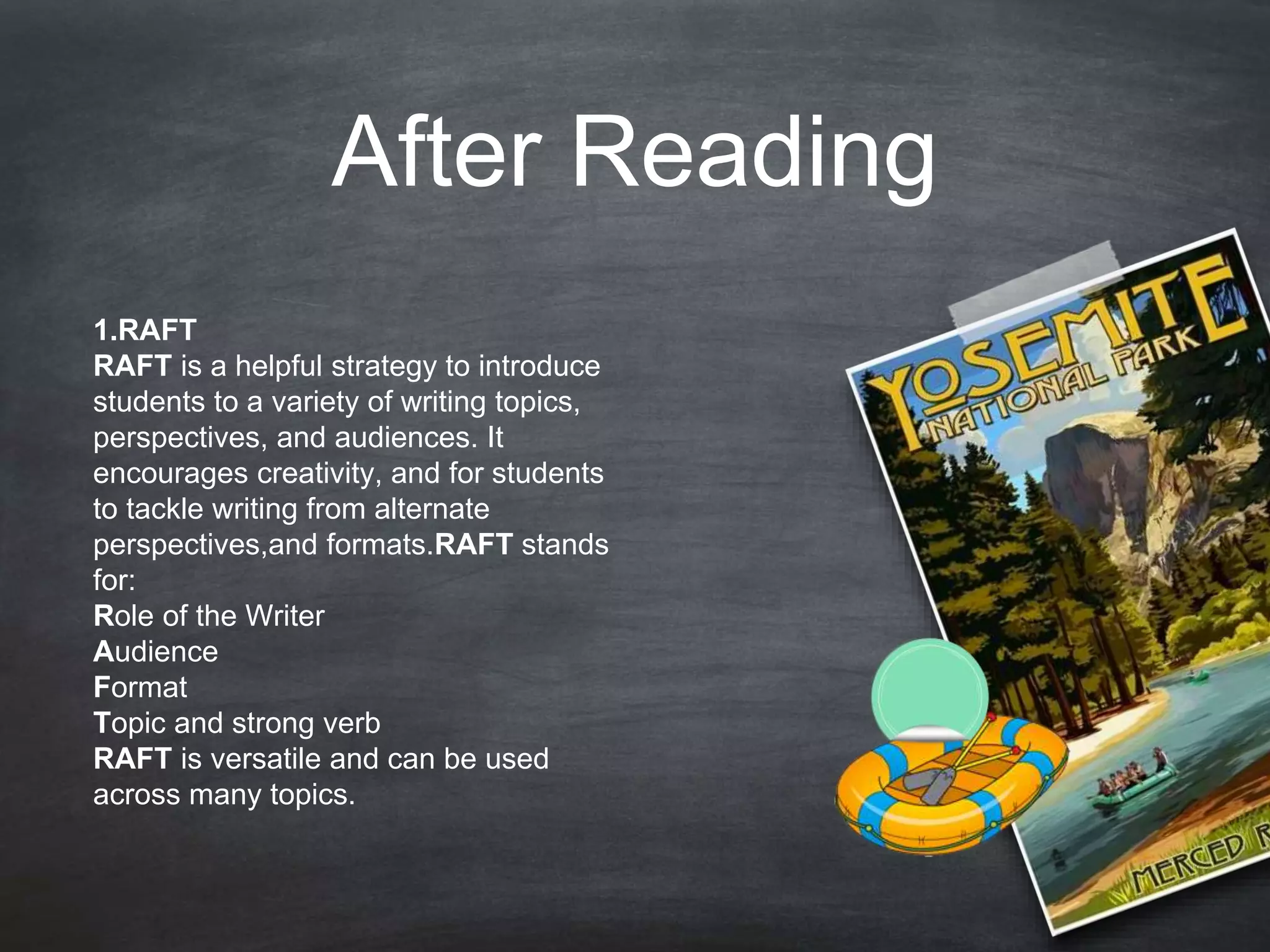 After Reading
1.RAFT
RAFT is a helpful strategy to introduce
students to a variety of writing topics,
perspectives, and audiences. It
encourages creativity, and for students
to tackle writing from alternate
perspectives,and formats.RAFT stands
for:
Role of the Writer
Audience
Format
Topic and strong verb
RAFT is versatile and can be used
across many topics.
 