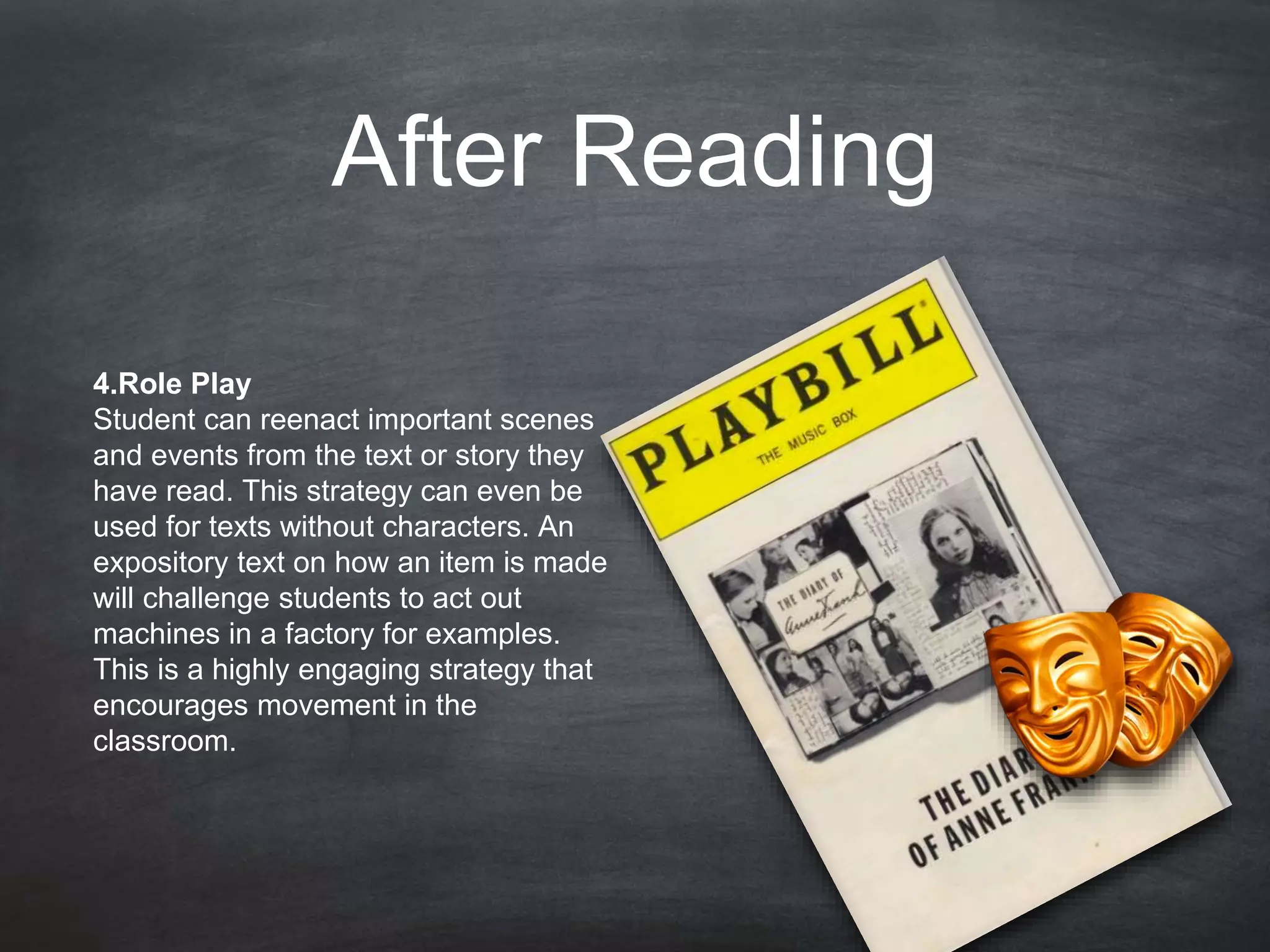 After Reading
4.Role Play
Student can reenact important scenes
and events from the text or story they
have read. This strategy can even be
used for texts without characters. An
expository text on how an item is made
will challenge students to act out
machines in a factory for examples.
This is a highly engaging strategy that
encourages movement in the
classroom.
 