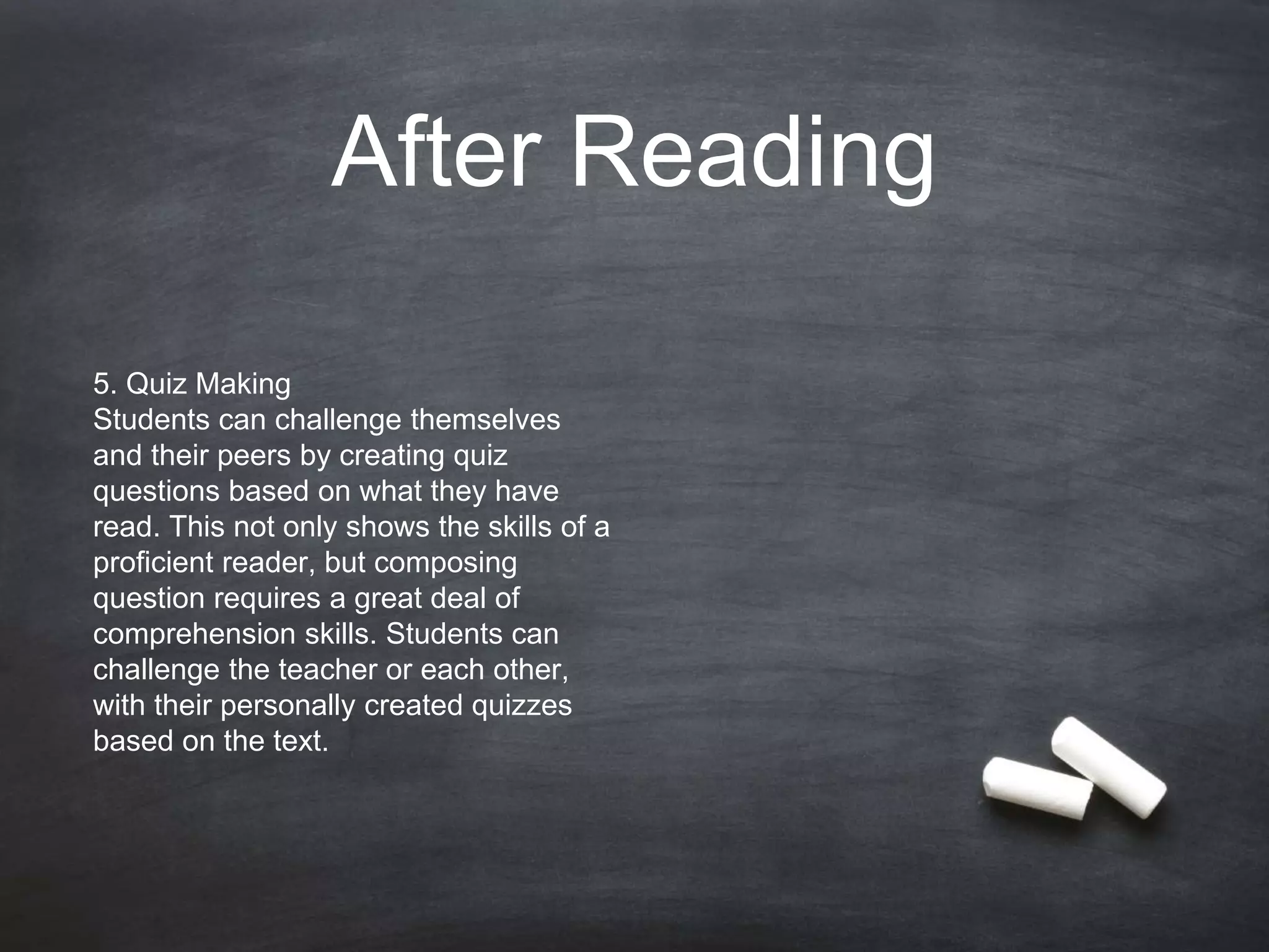 After Reading
5. Quiz Making
Students can challenge themselves
and their peers by creating quiz
questions based on what they have
read. This not only shows the skills of a
proficient reader, but composing
question requires a great deal of
comprehension skills. Students can
challenge the teacher or each other,
with their personally created quizzes
based on the text.
 