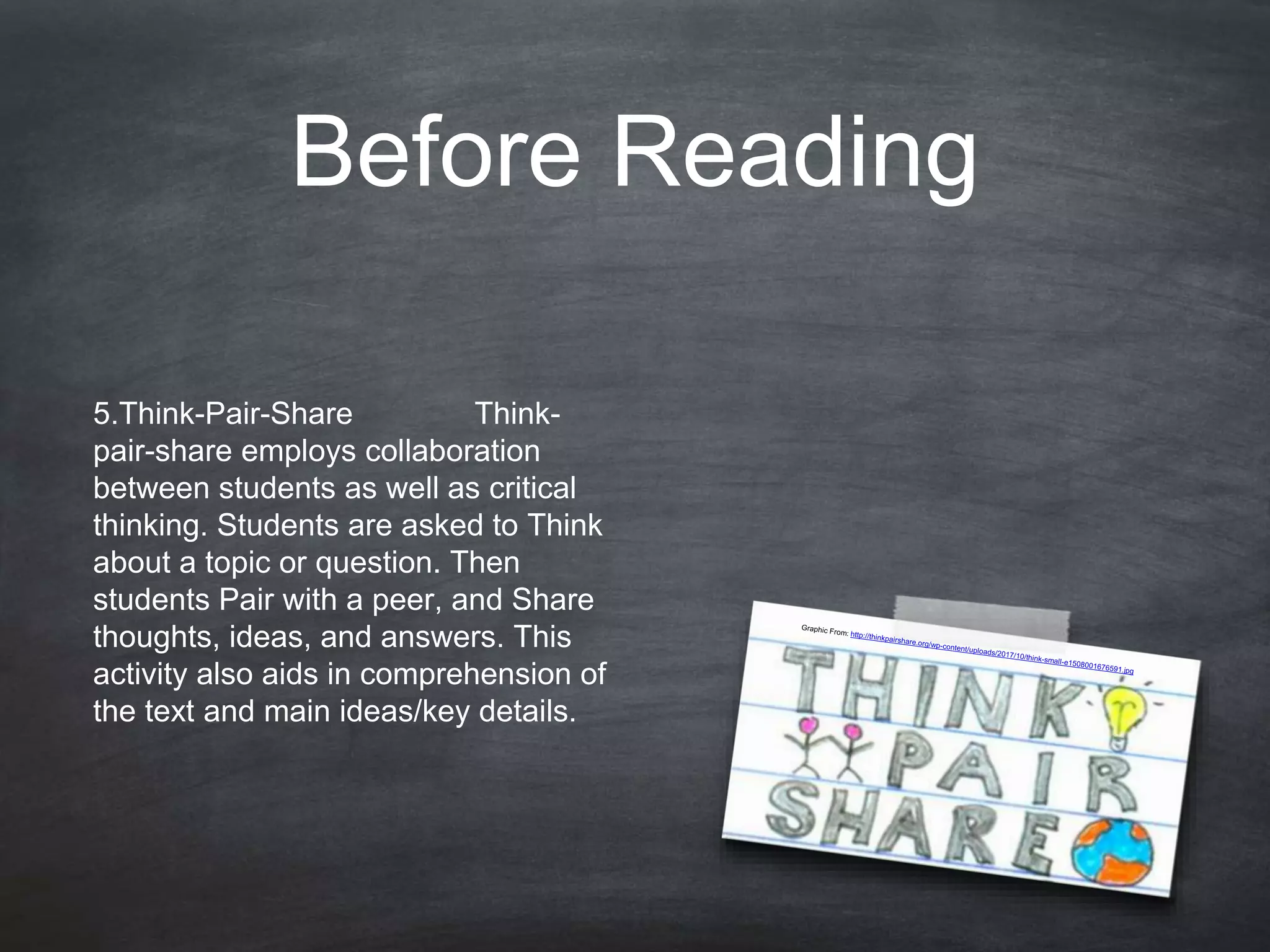Before Reading
5.Think-Pair-Share Think-
pair-share employs collaboration
between students as well as critical
thinking. Students are asked to Think
about a topic or question. Then
students Pair with a peer, and Share
thoughts, ideas, and answers. This
activity also aids in comprehension of
the text and main ideas/key details.
 