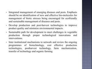  Integrated management of emerging diseases and pests. Emphasis
should be on identification of new and effective bio-molecules for
management of biotic stresses being encouraged for ecofriendly
and sustainable management of diseases and pests.
 Develop production and post-harvest technologies to improve
product quality and minimize environmental impacts.
 Sustainable path for development to meet challenges in vegetable
production through proper technological innovations and
interventions.
 Inter institutional mechanisms to network and review the ongoing
programmes of biotechnology, cost effective production
technologies, postharvest technology, farm mechanization,
transfer of technology and organic farming
 