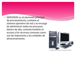  SERVIDOR: es el elemento principal
de procesamiento, contiene el
sistema operativo de red y se encarga
de administrar todos los procesos
dentro de ella, controla también el
acceso a los recursos comunes como
son las impresoras y las unidades de
almacenamiento.
 