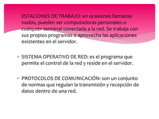  ESTACIONES DE TRABAJO: en ocasiones llamadas
nodos, pueden ser computadoras personales o
cualquier terminal conectada a la red. Se trabaja con
sus propios programas o aprovecha las aplicaciones
existentes en el servidor.
 SISTEMA OPERATIVO DE RED: es el programa que
permite el control de la red y reside en el servidor.
 PROTOCOLOS DE COMUNICACIÓN: son un conjunto
de normas que regulan la transmisión y recepción de
datos dentro de una red.
 