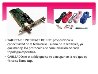  TARJETA DE INTERFACE DE RED: proporciona la
conectividad de la terminal o usuario de la red física, ya
que maneja los protocolos de comunicación de cada
topología específica.
 CABLEADO: es el cable que se va a ocupar en la red que es
físico se llama utp.
 
