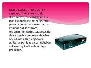  HUB O CONCENTRADOR: en
comunicaciones, centro de
distribución, concentrador. Un
Hub es un equipo de redes que
permite conectar entre si otros
equipos o dispositivos
retransmitiendo los paquetes de
datos desde cualquiera de ellos
hacia todos. Han dejado de
utilizarse por la gran cantidad de
colisiones y trafico de red que
producen.
 