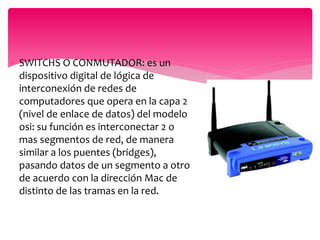  SWITCHS O CONMUTADOR: es un
dispositivo digital de lógica de
interconexión de redes de
computadores que opera en la capa 2
(nivel de enlace de datos) del modelo
osi: su función es interconectar 2 o
mas segmentos de red, de manera
similar a los puentes (bridges),
pasando datos de un segmento a otro
de acuerdo con la dirección Mac de
distinto de las tramas en la red.
 