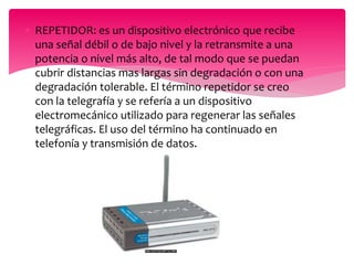  REPETIDOR: es un dispositivo electrónico que recibe
una señal débil o de bajo nivel y la retransmite a una
potencia o nivel más alto, de tal modo que se puedan
cubrir distancias mas largas sin degradación o con una
degradación tolerable. El término repetidor se creo
con la telegrafía y se refería a un dispositivo
electromecánico utilizado para regenerar las señales
telegráficas. El uso del término ha continuado en
telefonía y transmisión de datos.
 