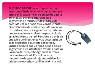  PUENTE O BRIDGE: es un dispositivo de
interconexión de redes de ordenadores que
opera en la capa2 (nivel de enlace de datos)
del modelo osi. Este interconecta 2
segmentos de red haciendo el pasaje de
datos de una red hacia otra, con base en la
dirección física de destino de cada empaque.
Un bridge conecta 2 segmentos de red como
una sola red usando el mismo protocolo de
establecimiento de red. Funciona a través de
una tabla de direcciones Mac detectadas en
cada segmento a que esta conectado.
Cuando detecta que un nodo de uno de los
segmentos esta intentando trasmitir datos a
un nodo del otro, el bridge copia la trama
para la otra subred. Por utilizar este
mecanismo de aprendizaje automático, los
bridges no necesitan configuración manual.
 