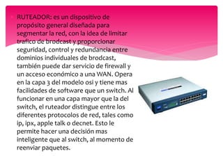  RUTEADOR: es un dispositivo de
propósito general diseñada para
segmentar la red, con la idea de limitar
trafico de brodcast y proporcionar
seguridad, control y redundancia entre
dominios individuales de brodcast,
también puede dar servicio de firewall y
un acceso económico a una WAN. Opera
en la capa 3 del modelo osi y tiene mas
facilidades de software que un switch. Al
funcionar en una capa mayor que la del
switch, el ruteador distingue entre los
diferentes protocolos de red, tales como
ip, ipx, apple talk o decnet. Esto le
permite hacer una decisión mas
inteligente que al switch, al momento de
reenviar paquetes.
 