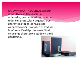  GATEWAY (PURTA DE ENLACE): es un
dispositivo con frecuencia un
ordenador, que permite interconectar
redes con protocolos y arquitecturas
diferentes a todos los niveles de
comunicación. Su propósito es traducir
la información del protocolo utilizado
en una red al protocolo usado en la red
del destino.
 