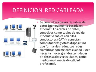  Se comunica a través de cables de
datos (generalmente basada en
Ethernet. Los cables de datos,
conocidos como cables de red de
Ethernet o cables con hilos
conductores (CAT5), conectan
computadoras y otros dispositivos
que forman las redes. Las redes
alámbricas son mejores cuando usted
necesita mover grandes cantidades
de datos a altas velocidades, como
medios multimedia de calidad
profesional.
DEFINICION RED CABLEADA
 