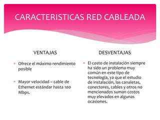 CARACTERISTICAS RED CABLEADA
VENTAJAS
 Ofrece el máximo rendimiento
posible
 Mayor velocidad – cable de
Ethernet estándar hasta 100
Mbps.
DESVENTAJAS
 El costo de instalación siempre
ha sido un problema muy
común en este tipo de
tecnología, ya que el estudio
de instalación, las canaletas,
conectores, cables y otros no
mencionados suman costos
muy elevados en algunas
ocasiones.
 