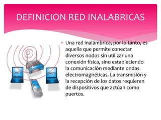  Una red inalámbrica, por lo tanto, es
aquella que permite conectar
diversos nodos sin utilizar una
conexión física, sino estableciendo
la comunicación mediante ondas
electromagnéticas. La transmisión y
la recepción de los datos requieren
de dispositivos que actúan como
puertos.
DEFINICION RED INALABRICAS
 