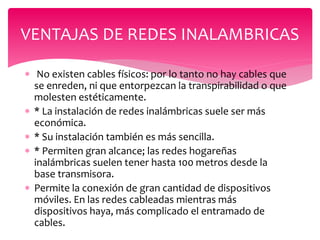  No existen cables físicos: por lo tanto no hay cables que
se enreden, ni que entorpezcan la transpirabilidad o que
molesten estéticamente.
 * La instalación de redes inalámbricas suele ser más
económica.
 * Su instalación también es más sencilla.
 * Permiten gran alcance; las redes hogareñas
inalámbricas suelen tener hasta 100 metros desde la
base transmisora.
 Permite la conexión de gran cantidad de dispositivos
móviles. En las redes cableadas mientras más
dispositivos haya, más complicado el entramado de
cables.
VENTAJAS DE REDES INALAMBRICAS
 