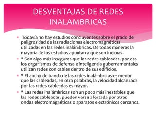  Todavía no hay estudios concluyentes sobre el grado de
peligrosidad de las radiaciones electromagnéticas
utilizadas en las redes inalámbricas. De todas maneras la
mayoría de los estudios apuntan a que son inocuas.
 * Son algo más inseguras que las redes cableadas, por eso
los organismos de defensa e inteligencia gubernamentales
utilizan redes con cables dentro de sus edificios.
 * El ancho de banda de las redes inalámbricas es menor
que las cableadas; en otra palabras, la velocidad alcanzada
por las redes cableadas es mayor.
 * Las redes inalámbricas son un poco más inestables que
las redes cableadas, pueden verse afectada por otras
ondas electromagnéticas o aparatos electrónicos cercanos.
DESVENTAJAS DE REDES
INALAMBRICAS
 