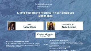 Living Your Brand Promise in Your Employee
Experience
Kathy Steele Naba Ahmed
With: Moderated by:
TO USE YOUR COMPUTER'S AUDIO:
When the webinar begins, you will be connected to audio
using your computer's microphone and speakers (VoIP). A
headset is recommended.
Webinar will begin:
9:30 am, PST
TO USE YOUR TELEPHONE:
If you prefer to use your phone, you must select "Use
Telephone" after joining the webinar and call in using the
numbers below.
United States: +1 (914) 614-3221
Access Code: 746-104-736
Audio PIN: Shown after joining the webinar
--OR--
Candidate Experience
Webinar Series
 