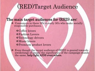 (RED)Target Audience

The main target audiences for (RED) are:
   Consumers in there 20’s to early 50’s who make socially
   responsible purchases.
     Coffee lovers
     Fashion Lovers
     Technology drivers
     Music lovers
     Premium product lovers
   Even though the target audience of (RED) is geared towards
    awiderange of people the significance of the campaign stands
    the same, help fight AIDS everywhere.
 