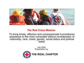 The Red Cross Mission  To bring timely, effective and compassionate humanitarian assistance to the most vulnerable without consideration of nationality, race, creed, gender, social status and political belief. THE RIZAL CHAPTER July 2009 Presentation by 