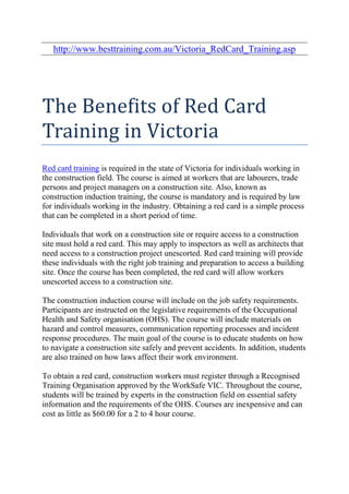 http://www.besttraining.com.au/Victoria_RedCard_Training.asp




The Benefits of Red Card
Training in Victoria
Red card training is required in the state of Victoria for individuals working in
the construction field. The course is aimed at workers that are labourers, trade
persons and project managers on a construction site. Also, known as
construction induction training, the course is mandatory and is required by law
for individuals working in the industry. Obtaining a red card is a simple process
that can be completed in a short period of time.

Individuals that work on a construction site or require access to a construction
site must hold a red card. This may apply to inspectors as well as architects that
need access to a construction project unescorted. Red card training will provide
these individuals with the right job training and preparation to access a building
site. Once the course has been completed, the red card will allow workers
unescorted access to a construction site.

The construction induction course will include on the job safety requirements.
Participants are instructed on the legislative requirements of the Occupational
Health and Safety organisation (OHS). The course will include materials on
hazard and control measures, communication reporting processes and incident
response procedures. The main goal of the course is to educate students on how
to navigate a construction site safely and prevent accidents. In addition, students
are also trained on how laws affect their work environment.

To obtain a red card, construction workers must register through a Recognised
Training Organisation approved by the WorkSafe VIC. Throughout the course,
students will be trained by experts in the construction field on essential safety
information and the requirements of the OHS. Courses are inexpensive and can
cost as little as $60.00 for a 2 to 4 hour course.
 
