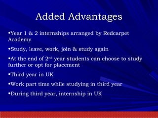 Added Advantages Year 1 & 2 internships arranged by Redcarpet Academy Study, leave, work, join & study again At the end of 2 nd  year students can choose to study further or opt for placement Third year in UK Work part time while studying in third year During third year, internship in UK 