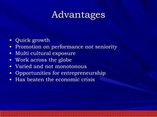 Advantages Quick growth Promotion on performance not seniority Multi cultural exposure  Work across the globe Varied and not monotonous Opportunities for entrepreneurship Has beaten the economic crisis 