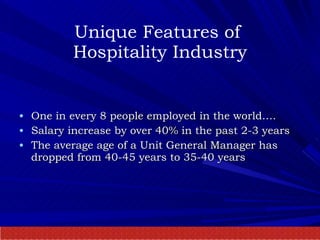 Unique Features of  Hospitality Industry One in every 8 people employed in the world…. Salary increase by over 40% in the past 2-3 years The average age of a Unit General Manager has dropped from 40-45 years to 35-40 years 