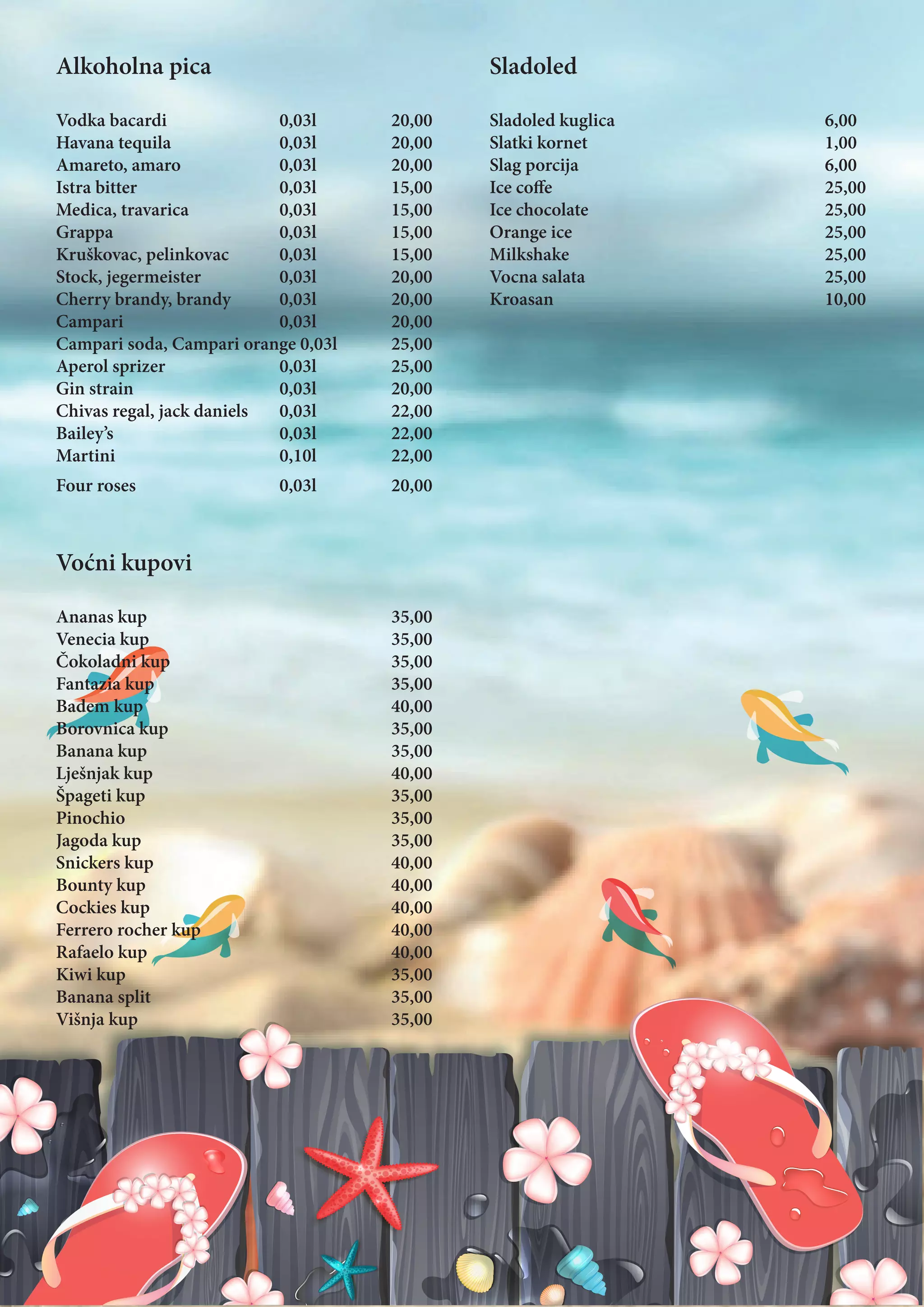 Alkoholna pica
Vodka bacardi			0,03l		20,00
Havana tequila		0,03l		20,00
Amareto, amaro		0,03l		20,00	
Istra bitter			0,03l		15,00
Medica, travarica		 0,03l 		 15,00
Grappa			0,03l		15,00
Kruškovac, pelinkovac 	 0,03l		 15,00
Stock, jegermeister		0,03l		20,00
Cherry brandy, brandy 	 0,03l		 20,00
Campari			0,03l		20,00
Campari soda, Campari orange 0,03l	 25,00
Aperol sprizer			0,03l		25,00
Gin strain			0,03l		20,00
Chivas regal, jack daniels 	 0,03l		 22,00
Bailey’s			0,03l		22,00
Martini			0,10l		22,00
Four roses			0,03l		20,00
Voćni kupovi
Ananas kup					35,00
Venecia kup 					35,00
Čokoladni kup				35,00
Fantazia kup					35,00
Badem kup					40,00
Borovnica kup				35,00
Banana kup					35,00
Lješnjak kup					40,00
Špageti kup					35,00
Pinochio					35,00
Jagoda kup					35,00
Snickers kup					40,00
Bounty kup					40,00
Cockies kup					40,00
Ferrero rocher kup				40,00
Rafaelo kup					40,00
Kiwi kup					35,00
Banana split 					35,00
Višnja kup					35,00
Sladoled
Sladoled kuglica				6,00
Slatki kornet					1,00
Slag porcija					6,00
Ice coffe					25,00
Ice chocolate					25,00
Orange ice					25,00
Milkshake					25,00
Vocna salata					25,00
Kroasan					10,00
 