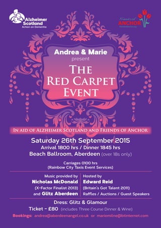 Saturday 26th September 2015
Arrival 1800 hrs / Dinner 1845 hrs
Beach Ballroom, Aberdeen (over 18s only)
Carriages 0100 hrs
(Rainbow City Taxis Event Services)
Andrea & Marie
present
The
Red Carpet
Event
In aid of Alzheimer Scotland and Friends of Anchor
Dress: Glitz & Glamour
Ticket - £80 (includes Three Course Dinner & Wine)
Bookings: andrea@aberdeenangel.co.uk or mariemilne@btinternet.com
Music provided by
Nicholas McDonald
(X-Factor Finalist 2013)
and Glitz Aberdeen
Hosted by
Edward Reid
(Britain’s Got Talent 2011)
Raffles / Auctions / Guest Speakers
 