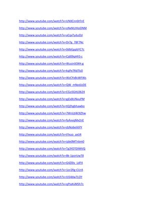 http://www.youtube.com/watch?v=UNXCnn0rFnE 
http://www.youtube.com/watch?v=oNxNUIHoONM 
http://www.youtube.com/watch?v=aCqxTyduEbI 
http://www.youtube.com/watch?v=Dr7g_78F7Nc 
http://www.youtube.com/watch?v=0dbGppbYC7c 
http://www.youtube.com/watch?v=Cjd09qHF0-c 
http://www.youtube.com/watch?v=WusinX3XH-g 
http://www.youtube.com/watch?v=kqPe7Rd7lc0 
http://www.youtube.com/watch?v=WzCYxBcWFWs 
http://www.youtube.com/watch?v=QW_mNedJzDE 
http://www.youtube.com/watch?v=CGo5GHL0624 
http://www.youtube.com/watch?v=gjExBUNxuPM 
http://www.youtube.com/watch?v=tQ2hgbhawbo 
http://www.youtube.com/watch?v=7WnLbW3lZhw 
http://www.youtube.com/watch?v=fyAvvqMx2nE 
http://www.youtube.com/watch?v=dzNo6eli6YY 
http://www.youtube.com/watch?v=tYxuo_axIJ4 
http://www.youtube.com/watch?v=ijde0MTnbm0 
http://www.youtube.com/watch?v=Tg3YDTDIMVQ 
http://www.youtube.com/watch?v=8k-1porUwT8 
http://www.youtube.com/watch?v=G4Z0Iv_LdF4 
http://www.youtube.com/watch?v=1or2Rg-CUrA 
http://www.youtube.com/watch?v=IlJS4dw7LOY 
http://www.youtube.com/watch?v=qPIaXvMSh7c  