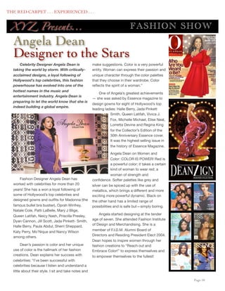 THE RED CARPET . . . EXPERIENCED . . .


      XY Z Presents...                                                             FASHION SHOW
      Angela Dean
      Designer to the Stars
          Celebrity Designer Angela Dean is                make suggestions. Color is a very powerful
      taking the world by storm. With critically-          entity. Woman can express their passion and
      acclaimed designs, a loyal following of              unique character through the color palettes
      Hollywood's top celebrities, this fashion            that they choose in their wardrobe. Color
      powerhouse has evolved into one of the               reﬂects the spirit of a woman.”
      hottest names in the music and
                                                               One of Angela’s greatest achievements
      entertainment industry. Angela Dean is
                                                           — she was asked by Essence magazine to
      preparing to let the world know that she is
                                                           design gowns for eight of Hollywood’s top
      indeed building a global empire.
                                                           leading ladies: Halle Berry, Jada Pinkett
                                                                      Smith, Queen Latifah, Vivica J.
                                                                      Fox, Michelle Michael, Elise Neal,
                                                                      Lorretta Devine and Regina King
                                                                      for the Collector’s Edition of the
                                                                      30th Anniversary Essence cover.
                                                                      It was the highest selling issue in
                                                                      the history of Essence Magazine.

                                                                       Angela Dean on Women and
                                                                       Color: COLOR IS POWER! Red is
                                                                       a powerful color; it takes a certain
                                                                       kind of woman to wear red; a
                                                                       woman of strength and
          Fashion Designer Angela Dean has                 conﬁdence. Softer palettes like grey and
      worked with celebrities for more than 20             silver can be spiced up with the use of
      years! She has a won a loyal following of            metallics, which brings a different and more
      some of Hollywood’s top celebrities and              exciting more powerful dynamic. Black on
      designed gowns and outﬁts for Madonna (the           the other hand has a limited range of
      famous bullet bra bustier), Oprah Winfrey,           possibilities and is safe but—simply boring.
      Natale Cole, Patti LaBelle, Mary J Blige,
                                                               Angela started designing at the tender
      Queen Latifah, Neicy Nash, Priscilla Presley,
                                                           age of seven. She attended Fashion Institute
      Dyan Cannon, Jill Scott, Jada Pinkett- Smith,
                                                           of Design and Merchandising. She is a
      Halle Berry, Paula Abdul, Sherri Sheppard,
                                                           member of F.I.D.M. Alumni Board of
      Katy Perry, Mo’Nique and Nancy Wilson
                                                           Directors and Residing President Elect 2004.
      among others.
                                                           Dean hopes to inspire women through her
            Dean’s passion is color and her unique         fashion creations to “Reach out and
      use of color is the hallmark of her fashion          Embrace Color!” to express themselves and
      creations. Dean explains her success with            to empower themselves to the fullest!
      celebrities: “I’ve been successful with
      celebrities because I listen and understand a
      little about their style. I sit and take notes and

	

                                                                                                           Page 10
 