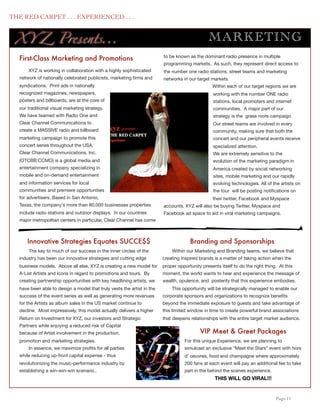 THE RED CARPET . . . EXPERIENCED . . .


      XY Z Presents...                                                                             M AR KE TING
                                                                            to be known as the dominant radio presence in multiple
      First-Class Marketing and Promotions
                                                                            programming markets. As such, they represent direct access to
          XYZ is working in collaboration with a highly sophisticated       the number one radio stations, street teams and marketing
      network of nationally celebrated publicists, marketing ﬁrms and       networks in our target markets.
      syndications. Print ads in nationally                                                         Within each of our target regions we are
      recognized magazines, newspapers,                                                              working with the number ONE radio
      posters and billboards, are at the core of                                                     stations, local promoters and internet
      our traditional visual marketing strategy.                                                     communities. A major part of our
      We have teamed with Radio One and                                                              strategy is the grass roots campaign.
      Clear Channel Communications to                                                                Our street teams are involved in every
      create a MASSIVE radio and billboard                                                           community, making sure that both the
      marketing campaign to promote this                                                             concert and our peripheral events receive
      concert series throughout the USA.                                                             specialized attention.
      Clear Channel Communications, Inc.                                                             We are extremely sensitive to the
      (OTCBB:CCMO) is a global media and                                                             evolution of the marketing paradigm in
      entertainment company specializing in                                                          America created by social networking
      mobile and on-demand entertainment                                                             sites, mobile marketing and our rapidly
      and information services for local                                                             evolving technologies. All of the artists on
      communities and premiere opportunities                                                         the tour will be posting notiﬁcations on
      for advertisers. Based in San Antonio,                                                         their twitter, Facebook and Myspace
      Texas, the company's more than 80,000 businesses properties           accounts. XYZ will also be buying Twitter, Myspace and
      include radio stations and outdoor displays. In our countries         Facebook ad space to aid in viral marketing campaigns.
      major metropolitan centers in particular, Clear Channel has come



          Innovative Strategies Equates SUCCE$$                                          Branding and Sponsorships
          The key to much of our success in the inner circles of the            Within our Marketing and Branding teams, we believe that
      industry has been our innovative strategies and cutting edge          creating inspired brands is a matter of taking action when the
      business models. Above all else, XYZ is creating a new model for      proper opportunity presents itself to do the right thing. At this
      A-List Artists and Icons in regard to promotions and tours. By        moment, the world wants to hear and experience the message of
      creating partnership opportunities with key headlining artists, we    wealth, opulence, and posterity that this experience embodies.
      have been able to design a model that truly vests the artist in the       This opportunity will be strategically managed to enable our
      success of the event series as well as generating more revenues       corporate sponsors and organizations to recognize beneﬁts
      for the Artists as album sales in the US market continue to           beyond the immediate exposure to guests and take advantage of
      decline. Most impressively, this model actually delivers a higher     this limited window in time to create powerful brand associations
      Return on Investment for XYZ, our investors and Strategic             that deepens relationships with the entire target market audience.
      Partners while enjoying a reduced risk of Capital
      because of Artist involvement in the production,                                        VIP Meet & Greet Packages
      promotion and marketing strategies.                                              For this unique Experience, we are planning to
          In essence, we maximize proﬁts for all parties                               simulcast an exclusive “Meet the Stars” event with hors
      while reducing up-front capital expense - thus                                   d’ oeuvres, food and champagne where approximately
      revolutionizing the music-performance industry by                                200 fans at each event will pay an additional fee to take
      establishing a win-win-win scenario..                                            part in the behind the scenes experience.
                                                                                                      THIS WILL GO VIRAL!!!


	

                                                                                                                                 Page 11
 