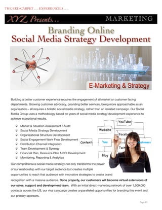 THE RED CARPET . . . EXPERIENCED . . .


      XY Z Presents...                                                            M AR KE TING
               Branding Online
       Social Media Strategy Development




       Building a better customer experience requires the engagement of all market or customer facing
       departments. Growing customer advocacy, providing better services, being more approachable as an
       organization – all requires a holistic social media strategy, rather than an isolated campaign. Our Social
       Media Group uses a methodology based on years of social media strategy development experience to
       achieve exceptional results.

              Market & Situation Assessment / Audit
              Social Media Strategy Development
              Organizational Structure Development
              Social Engagement Work Flow Development
              Distribution Channel Integration
              Team Development & Synergy
              Financial Plan, Resource Plan & ROI Development
              Monitoring, Reporting & Analytics

       Our comprehensive social media strategy not only transforms the power
       of our relationship with our target audience but creates multiple
       opportunities to reach that audience with innovative strategies to create brand
       recognition with a massive audience. Done properly, our customers will become virtual extensions of
       our sales, support and development team. With an initial direct-marketing network of over 1,500,000
       contacts across the US, our viral campaign creates unparalleled opportunities for branding this event and
       our primary sponsors.

	

                                                                                                          Page 13
 