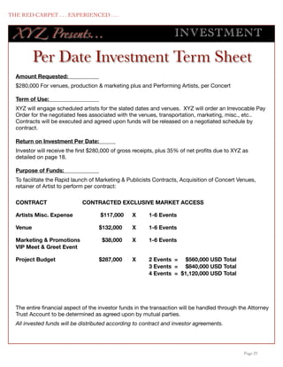THE RED CARPET . . . EXPERIENCED . . .


      XY Z Presents...                                                 INV ES TMENT

            Per Date Investment Term Sheet
      Amount Requested:	
      $280,000 For venues, production & marketing plus and Performing Artists, per Concert

      Term of Use:	
      XYZ will engage scheduled artists for the slated dates and venues. XYZ will order an Irrevocable Pay
      Order for the negotiated fees associated with the venues, transportation, marketing, misc., etc..
      Contracts will be executed and agreed upon funds will be released on a negotiated schedule by
      contract.

      Return on Investment Per Date:	
      Investor will receive the ﬁrst $280,000 of gross receipts, plus 35% of net proﬁts due to XYZ as
      detailed on page 18.

      Purpose of Funds:	
      To facilitate the Rapid launch of Marketing & Publicists Contracts, Acquisition of Concert Venues,
      retainer of Artist to perform per contract:

      CONTRACT	                  CONTRACTED EXCLUSIVE MARKET ACCESS

      Artists Misc. Expense 	           $117,000	    X	     1-6 Events

      Venue	                            $132,000	    X	     1-6 Events

      Marketing & Promotions
            $38,000
    X
     1-6 Events
      VIP Meet & Greet Event

      Project Budget	                   $287,000 	   X	     2 Events = $560,000 USD Total
      	                                 	     	      	      3 Events = $840,000 USD Total
      	                                 	     	      	      4 Events = $1,120,000 USD Total




      The entire ﬁnancial aspect of the investor funds in the transaction will be handled through the Attorney
      Trust Account to be determined as agreed upon by mutual parties.
      All invested funds will be distributed according to contract and investor agreements.




	

                                                                                                Page 22
 