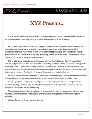 THE RED CARPET . . . EXPERIENCED . . .


      XY Z Presents...                                                 COMPANY BIO


                                      XYZ Presents...

         Thank you for taking the time to review our Investment Opportunity. Please consider this as an
      invitation to take a closer look into the strength and positioning of our endeavor.



          XYZ is a ﬁrm specializing in creating strategic partnerships with seasoned entrepreneurs – each
      with strong connections and expertise in speciﬁc arenas that are orchestrated to provide a
      collaborative synergy manifesting in turn-key investment opportunities. This team brings strong
      partnerships in the Entertainment Industry, Marketing, Public Relations and E-Commerce as well as
      strategic partnerships with ﬁnancial institutions.  

         XYZ is a business development and ﬁnancial planning ﬁrm that prides itself on unparalleled
      service and performance. We are committed to providing unbiased advice and prudent strategies for
      investing. The success of our turn-key investment solutions are based on intensive research, risk
      management, start-to-ﬁnish project analysis and innovative strategies. Our 'out of the box' approach
      allows us to serve our clients without compromise or pre-conceived limitations.

         As such, we are currently positioned to conduct a number of highly lucrative transactions through
      the collaboration of our respective resources in both entertainment and ﬁnancial services.

         However, in order to fully take advantage of our current situation, we are seeking additional
      qualiﬁed, strategic partners who have the ﬁnancial fortitude and experience associated with the
      caliber of transactions we are conducting.

         Please accept this as a formal invitation to engage in an investment opportunity with our very
      qualiﬁed team of seasoned professionals and take full advantage of our network of Strategic
      Partners.

         We look forward to doing business with you.




	

                                                                                                Page 23
 