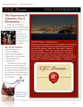 THE RED CARPET . . . EXPERIENCED . . .


      XY Z Presents...                                               TH E EXP ERIENC E
      The Experience Is
      A Journey Not A
      Destination . . .
          Unlike most entertainment
      destination adventures, the Red Carpet
      Experience begins, is experienced and
                           ends as an
                           opportunity to be
                           part of a legacy that
                           promises more in
                           the making than just
                                                   The Red Carpet... Experienced...
                           the moment.
                                                   Situated with the gorgeous San Francisco Skyline as the backdrop
      Red Carpet Treatment                         to this exclusive party atmosphere, the Red Carpet Experience
                                                   has all of the ambiance, decor and “Wow Factor” needed to
      • Ultra Valet Experience
                                                   draw the celebrity “Who’s Who” guest list that will make this
      • Catered Food Booths
                                                   event unlike anything ever seen in the Bay Area. The event is
      • Bottle Service Upon Request
                                                   much more than a concert, more than a party, and more than a
      • Cabana Service with Concierge              ball... It truly is an Experience in decadence, memorable beyond
      • The Red Carpet walk                        imagination. At XYZ, we push the envelope. . . and beyond. . .
      • Celebrity V.I.P.
          The enjoyment of this exclusive
      extravaganza is in the people itself !
      From the succession of multi-platinum
      recording artists performing their hits               XYZ Presents...
      Live On Stage, to the world-renowned
      fashion show, this experience is always
      one step ahead. . . .




                           The Ultimate party
                           experience for our
                           honored guests . . .



	

                                                                                                          Page 3
 